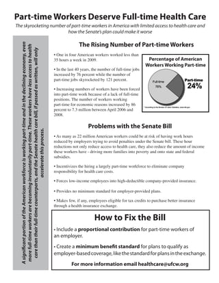 Part-time Workers Deserve Full-time Health Care
The skyrocketing number of part-time workers in America with limited access to health care and
                         how the Senate’s plan could make it worse

                                                                                                                               The Rising Number of Part-time Workers
  A significant portion of the American workforce is working part-time and in the declining economy, even



                                                                                                                	
   more full-time workers are becoming involuntarily part-time. These workers have less access to health
     care than their full-time counterparts, and the Senate health care bill, if passed as written, will only


                                                                                                                •	One	in	four	American	workers	worked	less	than	
                                                                                                                35	hours	a	week	in	2009.	                                Percentage of American
                                                                                                                                                                        Workers Working Part-time
                                                                                                                •	In	the	last	40	years,	the	number	of	full-time	jobs	
                                                                                                                increased	by	76	percent	while	the	number	of	
                                                                                                                part-time	jobs	skyrocketed	by	121	percent.

                                                                                                                •	Increasing	numbers	of	workers	have	been	forced	
                                                                                                                into	part-time	work	because	of	a	lack	of	full-time	
                                                                                                                positions.	The	number	of	workers	working	
                                                                                                                part-time	for	economic	reasons	increased	by	86	
                                                                                                                percent	to	7.3	million	between	April	2006	and	
                                                                                                                2008.

                                                                                                                                    Problems with the Senate Bill
                                            accelerate this process.




                                                                                                                •	As	many	as	22	million	American	workers	could	be	at	risk	of	having	work	hours	
                                                                                                                reduced	by	employers	trying	to	avoid	penalties	under	the	Senate	bill.	These	hour	
                                                                                                                reductions	not	only	reduce	access	to	health	care,	they	also	reduce	the	amount	of	income	
                                                                                                                these	workers	have	-	driving	more	families	into	poverty	and	onto	state	and	federal	
                                                                                                                subsidies.

                                                                                                                •	Incentivizes	the	hiring	a	largely	part-time	workforce	to	eliminate	company	
                                                                                                                responsibility	for	health	care	costs.

                                                                                                                •	Forces	low-income	employees	into	high-deductible	company-provided	insurance.

                                                                                                                •	Provides	no	minimum	standard	for	employer-provided	plans.

                                                                                                                •	Makes	few,	if	any,	employees	eligible	for	tax	credits	to	purchase	better	insurance	
                                                                                                                through	a	health	insurance	exchange.


                                                                                                                                        How to Fix the Bill
                                                                                                                • Include a proportional contribution for part-time workers of
                                                                                                                an employer.

                                                                                                                • Create a minimum benefit standard for plans to qualify as
                                                                                                                employer-based coverage, like the standard for plans in the exchange.

                                                                                                                          For more information email healthcare@ufcw.org
 