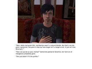 “Well, Helen had green skin, and Marilyn wasn’t a natural blonde. But that’s not the
point, Aemorniel, the point is that our new target isn’t a target at all. It just isn’t the
Doran girl.”
“How can you be so sure, mortal?” Aemorniel peered at Kendrick, her faint air of
indulgence completely gone.
“She just doesn’t fit the profile.”
 
