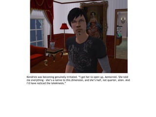 Kendrick was becoming genuinely irritated. “I got her to open up, Aemorniel. She told
me everything – she’s a native to this dimension, and she’s half, not quarter, alien. And
I’d have noticed the telekinesis.”
 