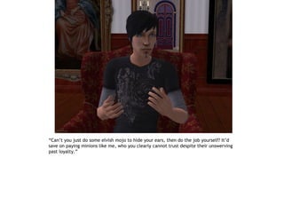 “Can’t you just do some elvish mojo to hide your ears, then do the job yourself? It’d
save on paying minions like me, who you clearly cannot trust despite their unswerving
past loyalty.”
 