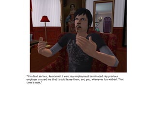 “I’m dead serious, Aemorniel. I want my employment terminated. My previous
employer assured me that I could leave them, and you, whenever I so wished. That
time is now.”
 