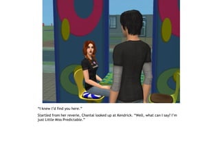 “I knew I’d find you here.”
Startled from her reverie, Chantal looked up at Kendrick. “Well, what can I say? I’m
just Little Miss Predictable.”
 