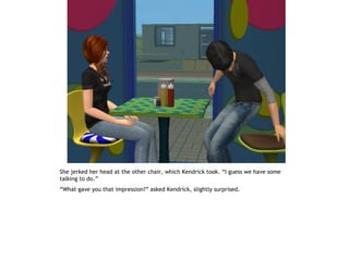 She jerked her head at the other chair, which Kendrick took. “I guess we have some
talking to do.”
“What gave you that impression?” asked Kendrick, slightly surprised.
 