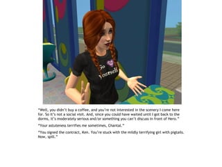 “Well, you didn’t buy a coffee, and you’re not interested in the scenery I come here
for. So it’s not a social visit. And, since you could have waited until I got back to the
dorms, it’s moderately serious and/or something you can’t discuss in front of Hero.”
“Your astuteness terrifies me sometimes, Chantal.”
“You signed the contract, Ken. You’re stuck with the mildly terrifying girl with pigtails.
Now, spill.”
 