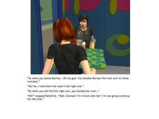 “So when you dated Marilyn… Oh my god. You handed Marilyn-the-rock over to these
nutcases.”
“No! No, I told them she wasn’t the right one.”
“So when you did find the right one, you handed her over…”
“NO!” snapped Kendrick. “Hell, Chantal! I’m in love with her! I’m not going to betray
her like that.”
 