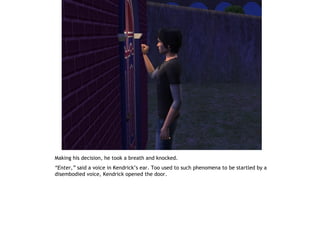 Making his decision, he took a breath and knocked.
“Enter,” said a voice in Kendrick’s ear. Too used to such phenomena to be startled by a
disembodied voice, Kendrick opened the door.
 