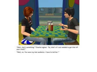“Well, that’s something.” Chantal sighed. “So, that’s it? Just needed to get that off
your chest?”
“Well, no. You were my test audience. I have to tell her.”
 