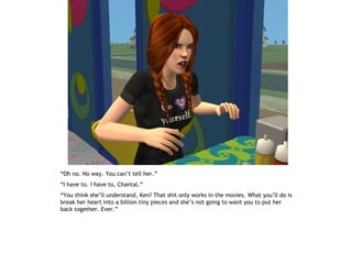 “Oh no. No way. You can’t tell her.”
“I have to. I have to, Chantal.”
“You think she’ll understand, Ken? That shit only works in the movies. What you’ll do is
break her heart into a billion tiny pieces and she’s not going to want you to put her
back together. Ever.”
 