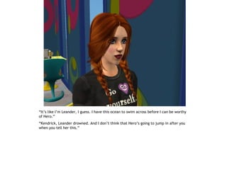“It’s like I’m Leander, I guess. I have this ocean to swim across before I can be worthy
of Hero.”
“Kendrick, Leander drowned. And I don’t think that Hero’s going to jump in after you
when you tell her this.”
 