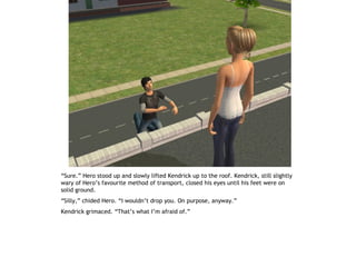 “Sure.” Hero stood up and slowly lifted Kendrick up to the roof. Kendrick, still slightly
wary of Hero’s favourite method of transport, closed his eyes until his feet were on
solid ground.
“Silly,” chided Hero. “I wouldn’t drop you. On purpose, anyway.”
Kendrick grimaced. “That’s what I’m afraid of.”
 