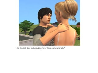 No. Kendrick drew back, startling Hero. “Hero, we have to talk.”
 