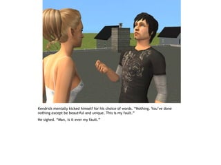 Kendrick mentally kicked himself for his choice of words. “Nothing. You’ve done
nothing except be beautiful and unique. This is my fault.”
He sighed. “Man, is it ever my fault.”
 