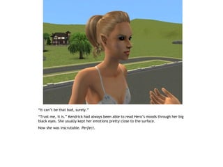 “It can’t be that bad, surely.”
“Trust me, it is.” Kendrick had always been able to read Hero’s moods through her big
black eyes. She usually kept her emotions pretty close to the surface.
Now she was inscrutable. Perfect.
 