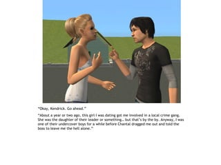“Okay, Kendrick. Go ahead.”
“About a year or two ago, this girl I was dating got me involved in a local crime gang.
She was the daughter of their leader or something… but that’s by the by. Anyway, I was
one of their undercover boys for a while before Chantal dragged me out and told the
boss to leave me the hell alone.”
 