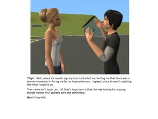 “Right. Well, about six months ago my boss contacted me, telling me that there was a
woman interested in hiring me for an impressive sum. I agreed, since it wasn’t anything
like what I used to do.
“Her name isn’t important. All that’s important is that she was looking for a young
blonde woman with pointed ears and telekinesis.”
Hero’s face fell.
 