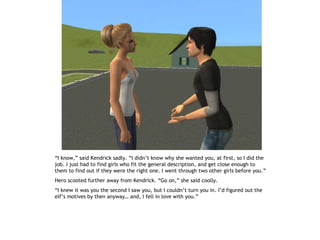 “I know,” said Kendrick sadly. “I didn’t know why she wanted you, at first, so I did the
job. I just had to find girls who fit the general description, and get close enough to
them to find out if they were the right one. I went through two other girls before you.”
Hero scooted further away from Kendrick. “Go on,” she said coolly.
“I knew it was you the second I saw you, but I couldn’t turn you in. I’d figured out the
elf’s motives by then anyway… and, I fell in love with you.”
 