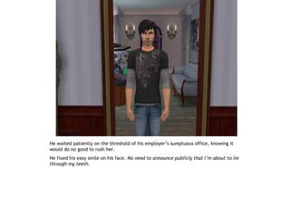He waited patiently on the threshold of his employer’s sumptuous office, knowing it
would do no good to rush her.
He fixed his easy smile on his face. No need to announce publicly that I’m about to lie
through my teeth.
 