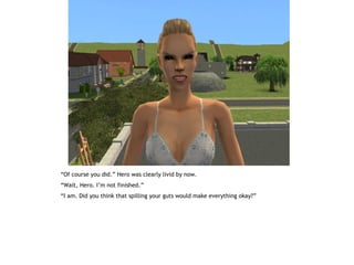 “Of course you did.” Hero was clearly livid by now.
“Wait, Hero. I’m not finished.”
“I am. Did you think that spilling your guts would make everything okay?”
 