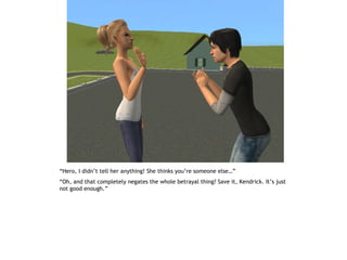 “Hero, I didn’t tell her anything! She thinks you’re someone else…”
“Oh, and that completely negates the whole betrayal thing? Save it, Kendrick. It’s just
not good enough.”
 