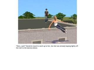 “Hero, wait!” Kendrick raced to catch up to her, but she was already leaping lightly off
the roof to the balcony below.
 