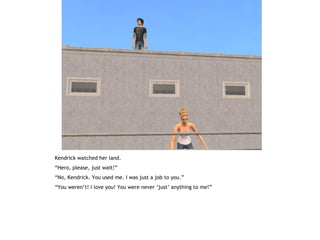 Kendrick watched her land.
“Hero, please, just wait!”
“No, Kendrick. You used me. I was just a job to you.”
“You weren’t! I love you! You were never ‘just’ anything to me!”
 