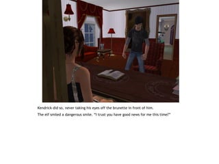 Kendrick did so, never taking his eyes off the brunette in front of him.
The elf smiled a dangerous smile. “I trust you have good news for me this time?”
 