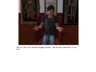 This is it. Do or die. Kendrick shrugged casually. “Not this time, Aemorniel. It’s not
her.”
 