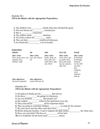 Prepositions by Function



Exercise 12—
Fill in the Blanks with the Appropriate Prepositions:



  1. The children were __________ breath when they finished the game.
  2. The new houses are __________ construction.
  3. She is __________ a big hurry.
  4. The soldiers stood __________ attention.
  5. All of the workers are __________ strike.
  6. They sat there __________ comfort all afternoon.
  7. I'm afraid she's __________ a lot of trouble.


Separation
FROM                     OF                     OFF                  OUT OF               WITH
after verbs:            after verbs:            after verbs:         after verbs:         after verbs:
drive, keep, move, run, cure, die, relieve,     break, chop, cut,    come, drive, get,    be finished,
separate, stay,         rid                     pick, pull, saw,     go, grab, move,      be through,
subtract, walk                                  send, shave, take,   pour, pull, push,    break up,
                                                tear, throw          rip, sip, squeeze,   cut ties, fall
                                                                     take, tear           out, part,
                                                                                          part
                                                                                          company,
                                                                                          sever
                                                                                          relations,
                                                                                          split up
after adjectives:        after adjectives:
divorced, separated      cured, relieved, rid

    Exercise 13—
    Fill in the Blanks with the Appropriate Prepositions:

    1. I'm glad you finally got rid __________ that old car.
    2. He drove __________ the garage in a big hurry.
    3. Are you finished __________ that project yet?
    4. She walked __________ school to her apartment every day.
    5. They relieved her __________ all her important duties.
    6. They are going to send their children __________ to camp for the summer.
    7. We can't move into the office until they move __________ it.
    8. Before doing the laundry, I want to separate the dark clothes __________ the white ones.
    9. Have you seen Sally? She has cut __________ all her hair!
    10. It is wonderful; he has been cured __________ cancer.


Created by Napoleon                                                                                        20
 