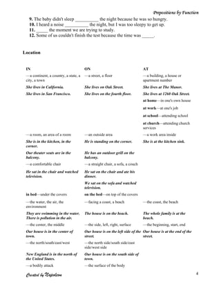 Prepositions by Function
   9. The baby didn't sleep __________ the night because he was so hungry.
   10. I heard a noise __________ the night, but I was too sleepy to get up.
   11. _____ the moment we are trying to study.
   12. Some of us couldn't finish the test because the time was _____.


Location


 IN                                    ON                                   AT
 —a continent, a country, a state, a   —a street, a floor                   —a building, a house or
 city, a town                                                               apartment number
 She lives in California.              She lives on Oak Street.             She lives at The Manor.
 She lives in San Francisco.           She lives on the fourth floor.       She lives at 1260 Oak Street.
                                                                            at home—in one's own house
                                                                            at work—at one's job
                                                                            at school—attending school
                                                                            at church—attending church
                                                                            services
 —a room, an area of a room            —an outside area                     —a work area inside
 She is in the kitchen, in the         He is standing on the corner.        She is at the kitchen sink.
 corner.
 Our theater seats are in the          He has an outdoor grill on the
 balcony.                              balcony.
 —a comfortable chair                  —a straight chair, a sofa, a couch
 He sat in the chair and watched       He sat on the chair and ate his
 television.                           dinner.
                                       We sat on the sofa and watched
                                       television.
 in bed—under the covers               on the bed—on top of the covers
 —the water, the air, the              —facing a coast, a beach             —the coast, the beach
 environment
 They are swimming in the water.       The house is on the beach.           The whole family is at the
 There is pollution in the air.                                             beach.
 —the center, the middle               —the side, left, right, surface      —the beginning, start, end
 Our house is in the center of         Our house is on the left side of the Our house is at the end of the
 town.                                 street.                              street.
 —the north/south/east/west            —the north side/south side/east
                                       side/west side
 New England is in the north of        Our house is on the south side of
 the United States.                    town.
 —a bodily attack                      —the surface of the body

 Created by Napoleon                                                                                         4
 
