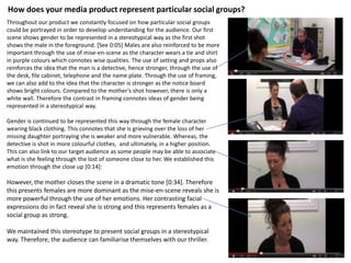 How does your media product represent particular social groups?
Throughout our product we constantly focused on how particular social groups
could be portrayed in order to develop understanding for the audience. Our first
scene shows gender to be represented in a stereotypical way as the first shot
shows the male in the foreground. [See 0:05] Males are also reinforced to be more
important through the use of mise-en-scene as the character wears a tie and shirt
in purple colours which connotes wise qualities. The use of setting and props also
reinforces the idea that the man is a detective, hence stronger, through the use of
the desk, file cabinet, telephone and the name plate. Through the use of framing,
we can also add to the idea that the character is stronger as the notice board
shows bright colours. Compared to the mother’s shot however, there is only a
white wall. Therefore the contrast in framing connotes ideas of gender being
represented in a stereotypical way.

Gender is continued to be represented this way through the female character
wearing black clothing. This connotes that she is grieving over the loss of her
missing daughter portraying she is weaker and more vulnerable. Whereas, the
detective is shot in more colourful clothes, and ultimately, in a higher position.
This can also link to our target audience as some people may be able to associate
what is she feeling through the lost of someone close to her. We established this
emotion through the close up [0:14]:

However, the mother closes the scene in a dramatic tone [0:34]. Therefore
this presents females are more dominant as the mise-en-scene reveals she is
more powerful through the use of her emotions. Her contrasting facial
expressions do in fact reveal she is strong and this represents females as a
social group as strong.

We maintained this stereotype to present social groups in a stereotypical
way. Therefore, the audience can familiarise themselves with our thriller.
 