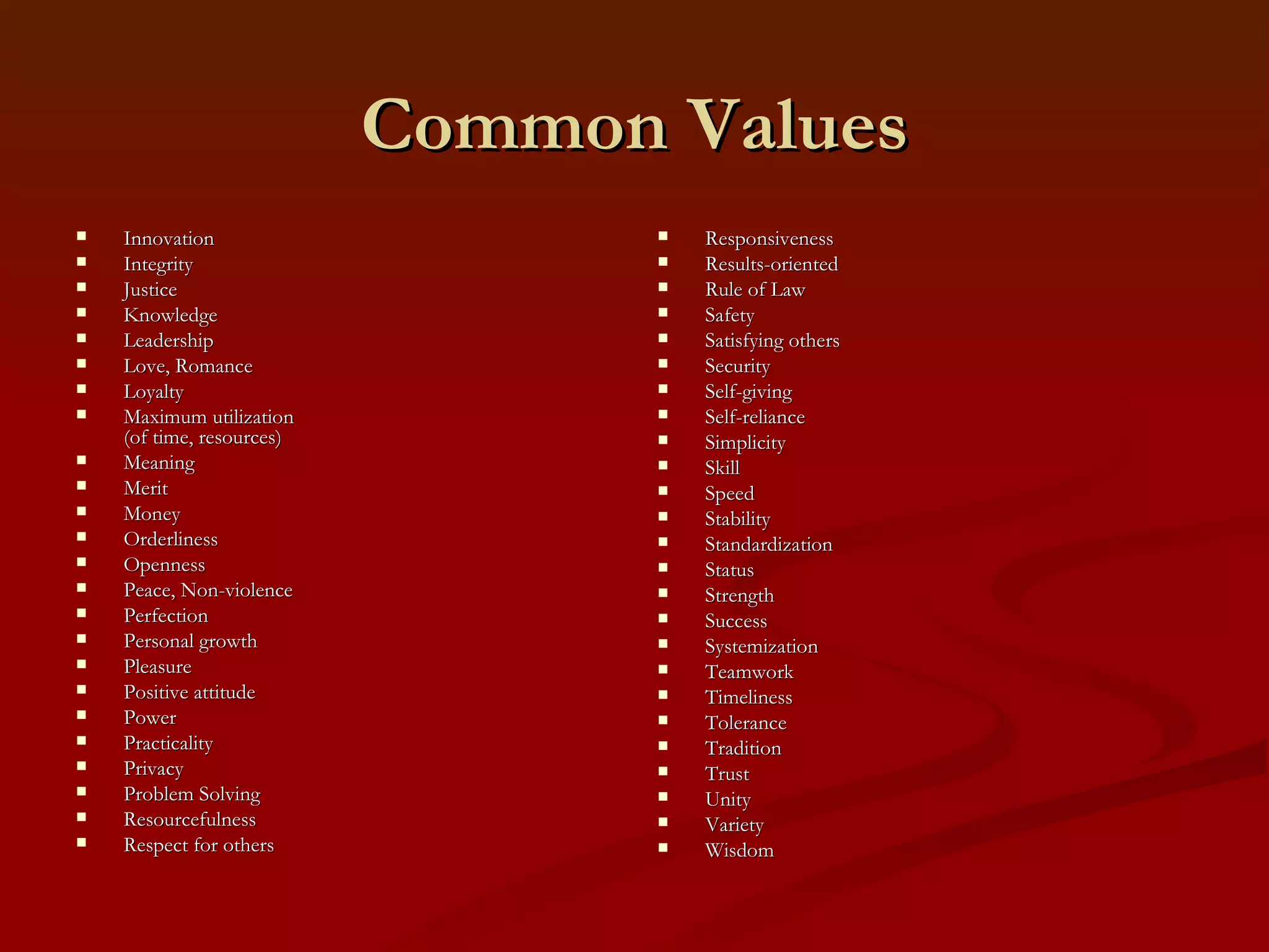 Common Values Accomplishment  Accountability Accuracy  Adventure All for one and one for all Beauty Challenge Change Cleanliness  Collaboration Commitment Communication Community Competence Competition Concern for others Content over form Continuous improvement Cooperation Coordination Country, love of (Patriotism) Creativity Customer satisfaction Decisiveness Delight of being, joy Democracy Discipline Discovery Ease of Use Efficiency Equality Excellence Fairness Faith Family  Family feeling Flair Freedom Friendship Fun Global view Good will Goodness Gratitude Hard work Harmony Honesty, Truthfulness Honor Independence Inner peace, Calmness, Quietude, Tranquility 