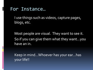 For Instance…
 I use things such as videos, capture pages,
 blogs, etc.

 Most people are visual. They want to see it.
 So...