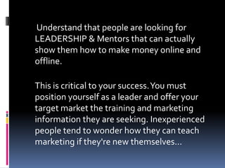 Understand that people are looking for
LEADERSHIP & Mentors that can actually
show them how to make money online and
offli...
