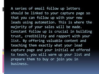 A series of email follow up letters
should be linked to your capture page so
that you can follow up with your new
leads us...