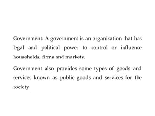 Government: A government is an organization that has
legal and political power to control or influence
households, firms and markets.
Government also provides some types of goods and
services known as public goods and services for the
society
 