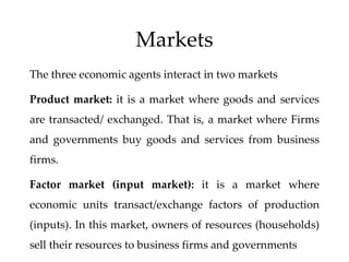 Markets
The three economic agents interact in two markets
Product market: it is a market where goods and services
are transacted/ exchanged. That is, a market where Firms
and governments buy goods and services from business
firms.
Factor market (input market): it is a market where
economic units transact/exchange factors of production
(inputs). In this market, owners of resources (households)
sell their resources to business firms and governments
 