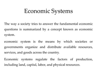 Economic Systems
The way a society tries to answer the fundamental economic
questions is summarized by a concept known as economic
system.
economic system is the means by which societies or
governments organize and distribute available resources,
services, and goods across the country.
Economic systems regulate the factors of production,
including land, capital, labor, and physical resources.
 