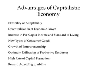 Advantages of Capitalistic
Economy
Flexibility or Adaptability
Decentralization of Economic Power
Increase in Per-Capita Income and Standard of Living
New Types of Consumer Goods
Growth of Entrepreneurship
Optimum Utilization of Productive Resources
High Rate of Capital Formation
Reward According to Ability
 