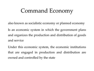Command Economy
also known as socialistic economy or planned economy
Is an economic system in which the government plans
and organizes the production and distribution of goods
and service
Under this economic system, the economic institutions
that are engaged in production and distribution are
owned and controlled by the state
 