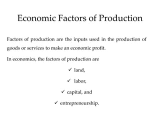Economic Factors of Production
Factors of production are the inputs used in the production of
goods or services to make an economic profit.
In economics, the factors of production are
 land,
 labor,
 capital, and
 entrepreneurship.
 