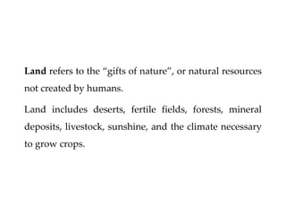 Land refers to the “gifts of nature”, or natural resources
not created by humans.
Land includes deserts, fertile fields, forests, mineral
deposits, livestock, sunshine, and the climate necessary
to grow crops.
 