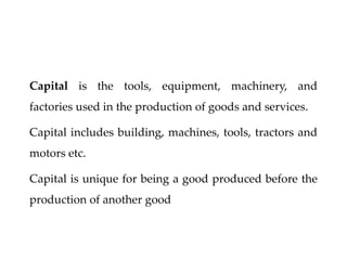 Capital is the tools, equipment, machinery, and
factories used in the production of goods and services.
Capital includes building, machines, tools, tractors and
motors etc.
Capital is unique for being a good produced before the
production of another good
 