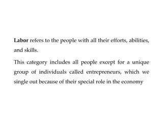 Labor refers to the people with all their efforts, abilities,
and skills.
This category includes all people except for a unique
group of individuals called entrepreneurs, which we
single out because of their special role in the economy
 