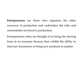 Entrepreneurs are those who organizes the other
resources of production and undertakes the risks and
uncertainties involved in production.
Entrepreneurs often are thought of as being the driving
force in an economy because they exhibit the ability to
start new businesses or bring new products to market.
 