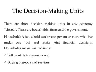 The Decision-Making Units
There are three decision making units in any economy
“closed”. These are households, firms and the government.
Household: A household can be one person or more who live
under one roof and make joint financial decisions.
Households make two decisions;
 Selling of their resources, and
 Buying of goods and services
 
