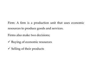 Firm: A firm is a production unit that uses economic
resources to produce goods and services.
Firms also make two decisions;
 Buying of economic resources
 Selling of their products
 