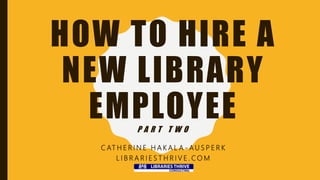 HOW TO HIRE A
NEW LIBRARY
EMPLOYEEP A R T T W O
C AT H E R I N E H A K A L A - A U S P E R K
L I B R A R I E S T H R I V E . C O M
 