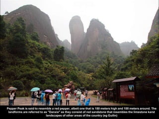 Pepper Peak is said to resemble a red pepper, albeit one that is 180 meters high and 100 meters around. The
landforms are referred to as "Danxia" as they consist of red sandstone that resembles the limestone karst
landscapes of other areas of the country (eg Guilin)
 