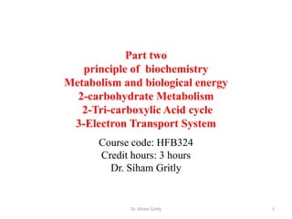 Part two
   principle of biochemistry
Metabolism and biological energy
  2-carbohydrate Metabolism
   2-Tri-carboxylic Acid cycle
 3-Electron Transport System
      Course code: HFB324
      Credit hours: 3 hours
        Dr. Siham Gritly


             Dr. Siham Gritly      1
 