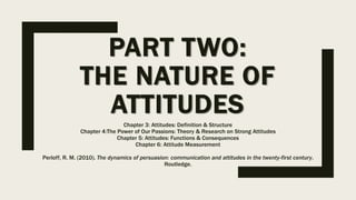 PART TWO:
THE NATURE OF
ATTITUDES
Chapter 3: Attitudes: Definition & Structure
Chapter 4:The Power of Our Passions: Theory & Research on Strong Attitudes
Chapter 5: Attitudes: Functions & Consequences
Chapter 6: Attitude Measurement
Perloff, R. M. (2010). The dynamics of persuasion: communication and attitudes in the twenty-first century.
Routledge.
 